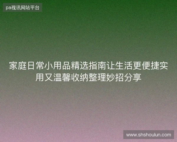 家庭日常小用品精选指南让生活更便捷实用又温馨收纳整理妙招分享