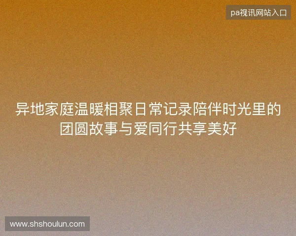 异地家庭温暖相聚日常记录陪伴时光里的团圆故事与爱同行共享美好