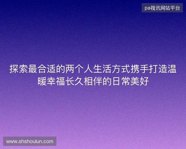 探索最合适的两个人生活方式携手打造温暖幸福长久相伴的日常美好
